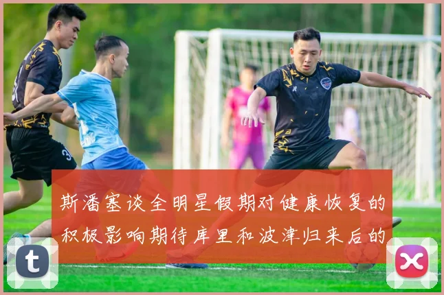 斯潘塞谈全明星假期对健康恢复的积极影响期待库里和波津归来后的全新面貌