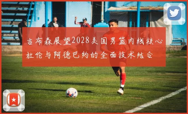 吉布森展望2028美国男篮内线核心杜伦与阿德巴约的全面技术结合