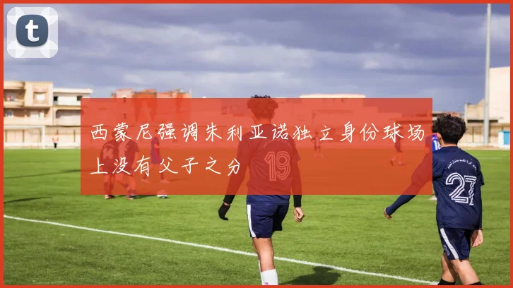 西蒙尼强调朱利亚诺独立身份球场上没有父子之分