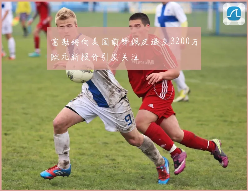 富勒姆向美国前锋佩皮递交3200万欧元新报价引发关注