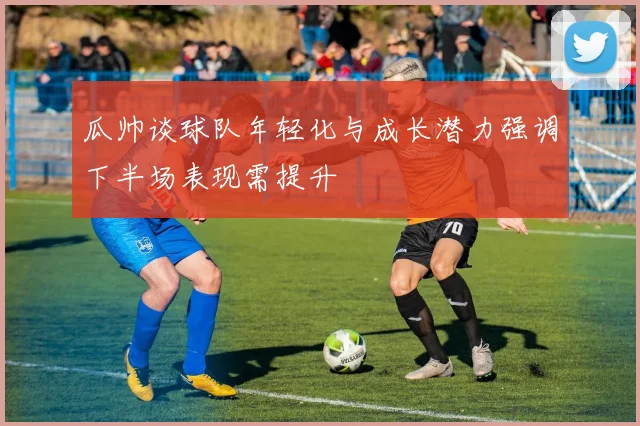 瓜帅谈球队年轻化与成长潜力强调下半场表现需提升