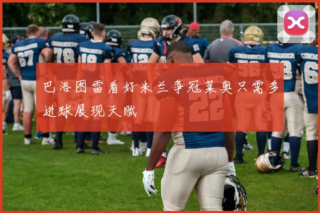巴洛图雷看好米兰争冠莱奥只需多进球展现天赋