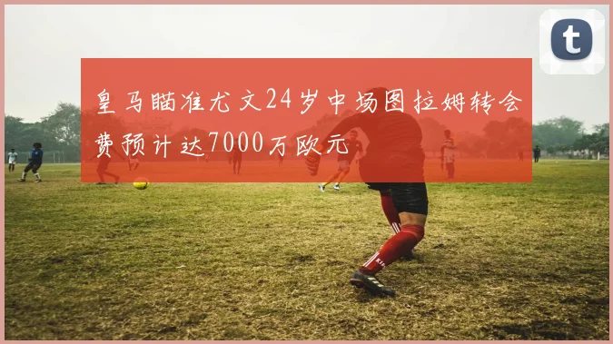 皇马瞄准尤文24岁中场图拉姆转会费预计达7000万欧元