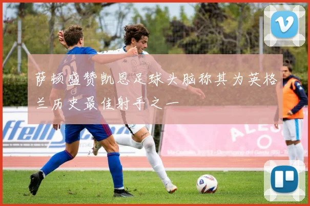 萨顿盛赞凯恩足球头脑称其为英格兰历史最佳射手之一