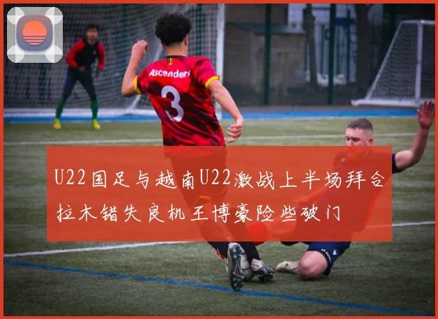 U22国足与越南U22激战上半场拜合拉木错失良机王博豪险些破门