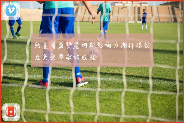 约基奇盛赞詹姆斯影响力期待退役后更受尊敬的成就