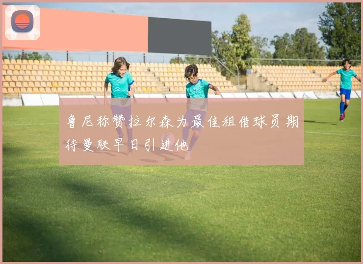 鲁尼称赞拉尔森为最佳租借球员期待曼联早日引进他