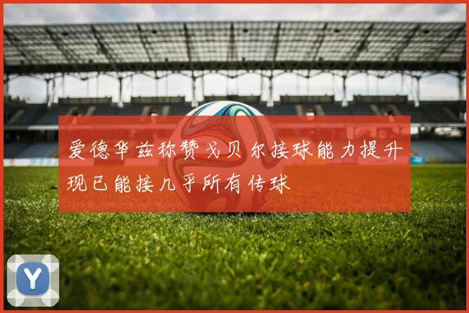 爱德华兹称赞戈贝尔接球能力提升现已能接几乎所有传球
